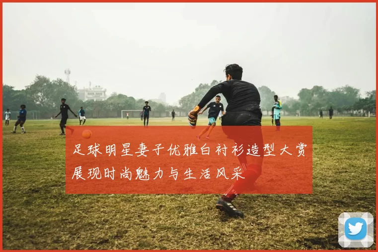 足球明星妻子优雅白衬衫造型大赏展现时尚魅力与生活风采