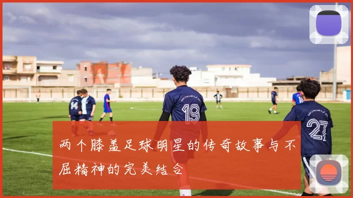 两个膝盖足球明星的传奇故事与不屈精神的完美结合
