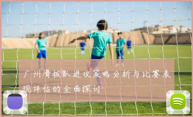 广州滑板队进攻策略分析与比赛表现评估的全面探讨