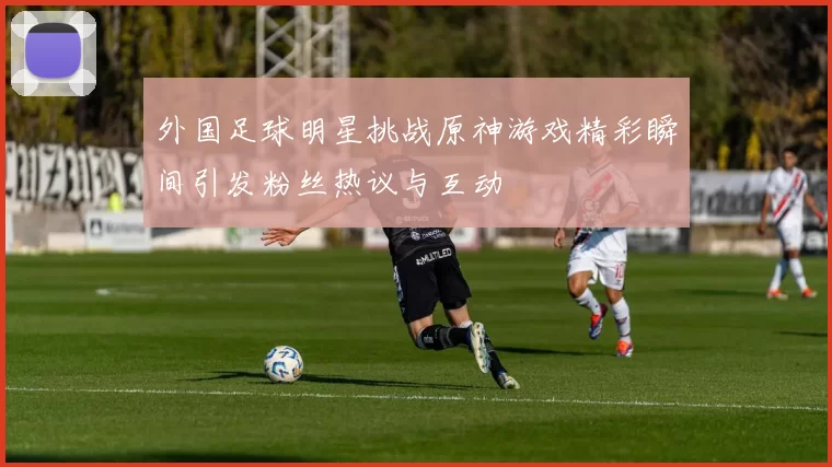 外国足球明星挑战原神游戏精彩瞬间引发粉丝热议与互动