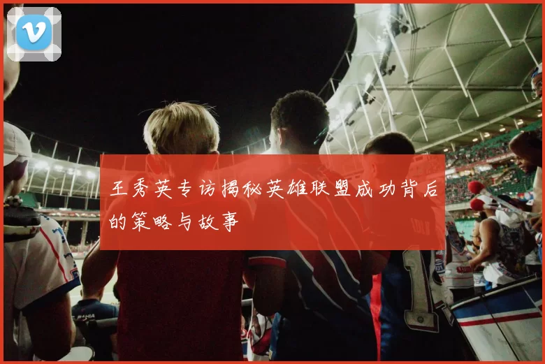 王秀英专访揭秘英雄联盟成功背后的策略与故事
