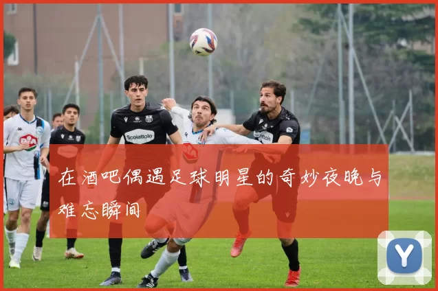 在酒吧偶遇足球明星的奇妙夜晚与难忘瞬间