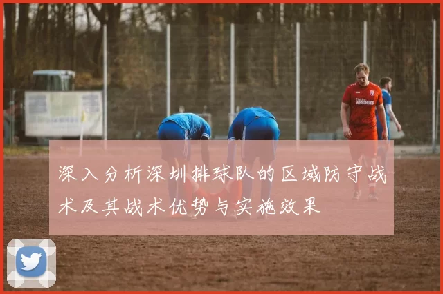 深入分析深圳排球队的区域防守战术及其战术优势与实施效果