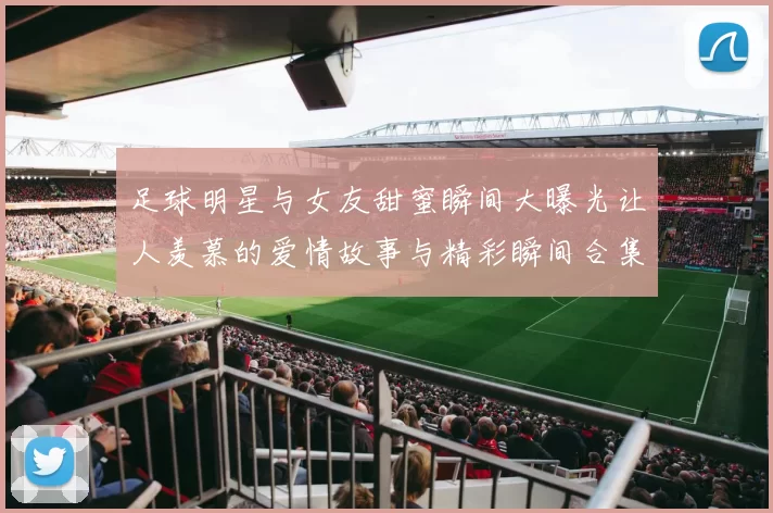 足球明星与女友甜蜜瞬间大曝光让人羡慕的爱情故事与精彩瞬间合集