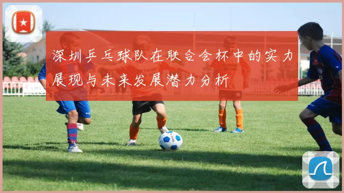 深圳乒乓球队在联合会杯中的实力展现与未来发展潜力分析
