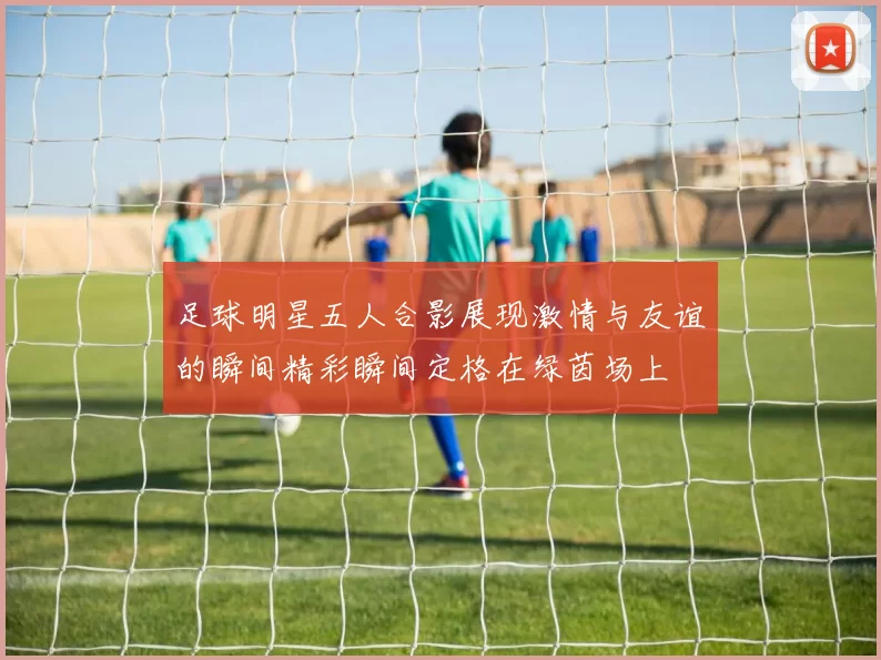 足球明星五人合影展现激情与友谊的瞬间精彩瞬间定格在绿茵场上