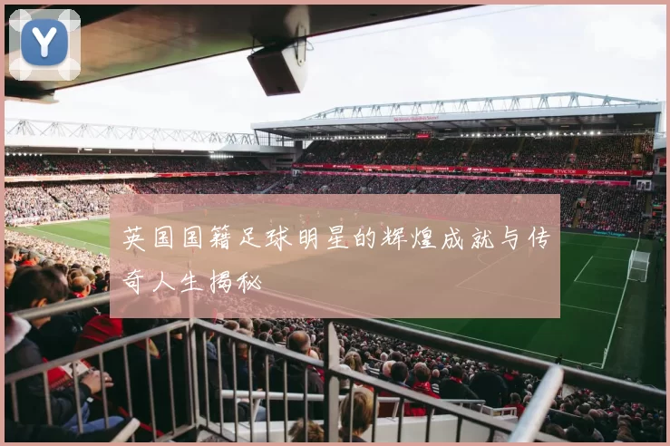 英国国籍足球明星的辉煌成就与传奇人生揭秘