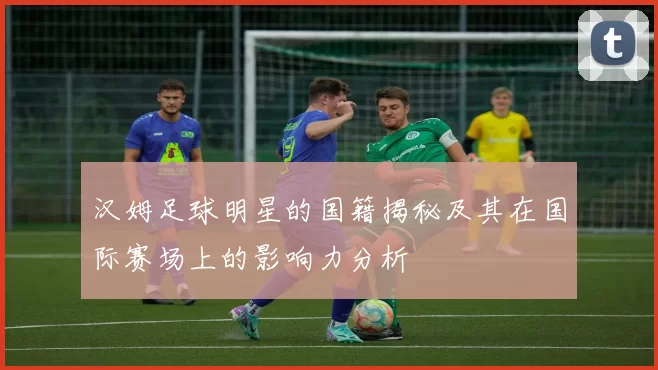 汉姆足球明星的国籍揭秘及其在国际赛场上的影响力分析