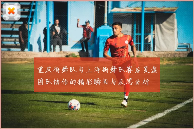 重庆街舞队与上海街舞队赛后复盘团队协作的精彩瞬间与反思分析
