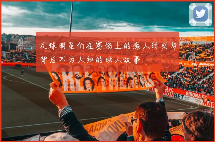 足球明星们在赛场上的感人时刻与背后不为人知的动人故事