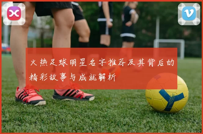 火热足球明星名字推荐及其背后的精彩故事与成就解析