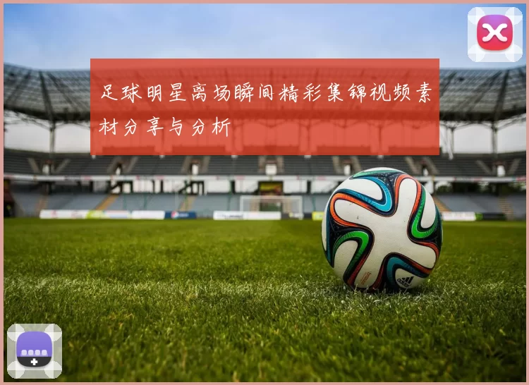 足球明星离场瞬间精彩集锦视频素材分享与分析