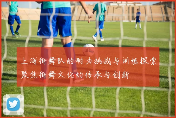 上海街舞队的耐力挑战与训练探索聚焦街舞文化的传承与创新