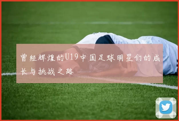 曾经辉煌的U19中国足球明星们的成长与挑战之路