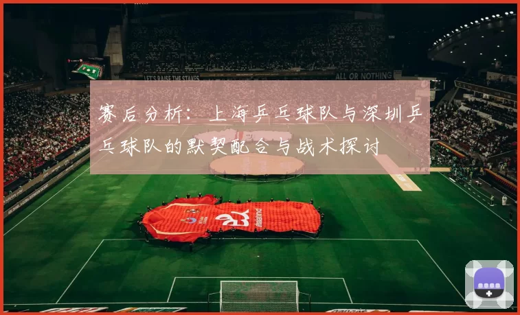 赛后分析：上海乒乓球队与深圳乒乓球队的默契配合与战术探讨