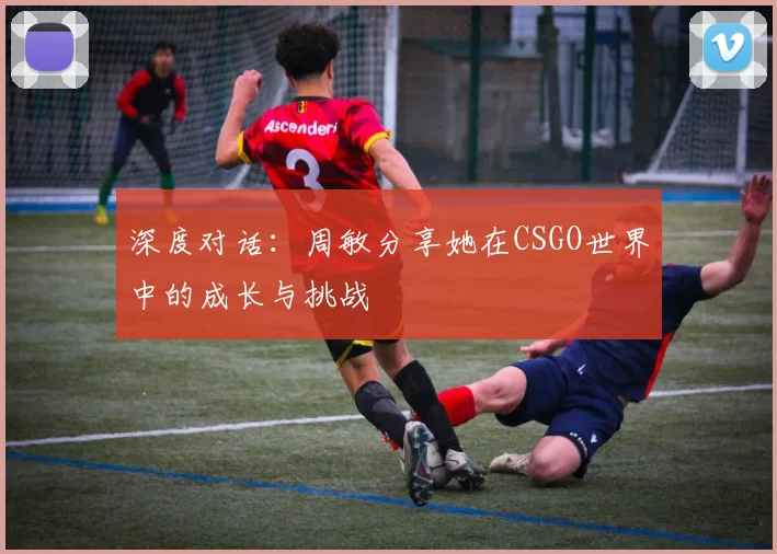 深度对话：周敏分享她在CSGO世界中的成长与挑战