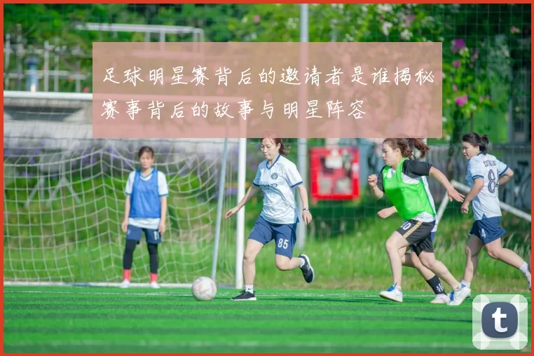 足球明星赛背后的邀请者是谁揭秘赛事背后的故事与明星阵容