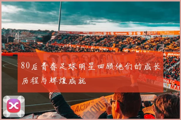 80后青春足球明星回顾他们的成长历程与辉煌成就