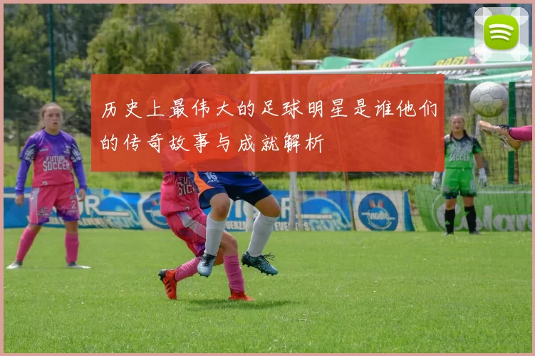 历史上最伟大的足球明星是谁他们的传奇故事与成就解析