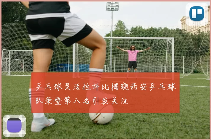 乒乓球灵活性评比揭晓西安乒乓球队荣登第八名引发关注