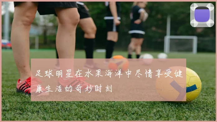 足球明星在水果海洋中尽情享受健康生活的奇妙时刻