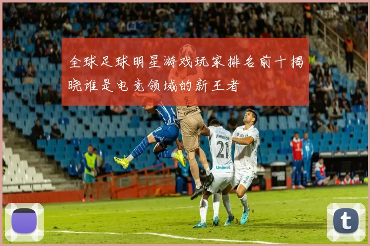 全球足球明星游戏玩家排名前十揭晓谁是电竞领域的新王者