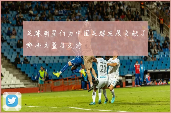 足球明星们为中国足球发展贡献了哪些力量与支持