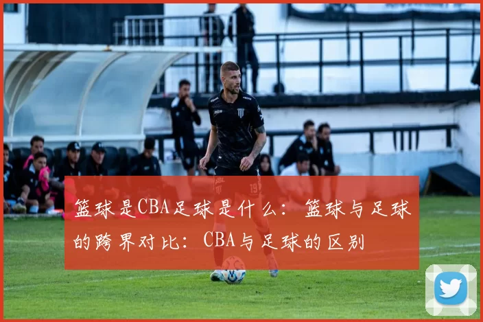 篮球是CBA足球是什么：篮球与足球的跨界对比：CBA与足球的区别