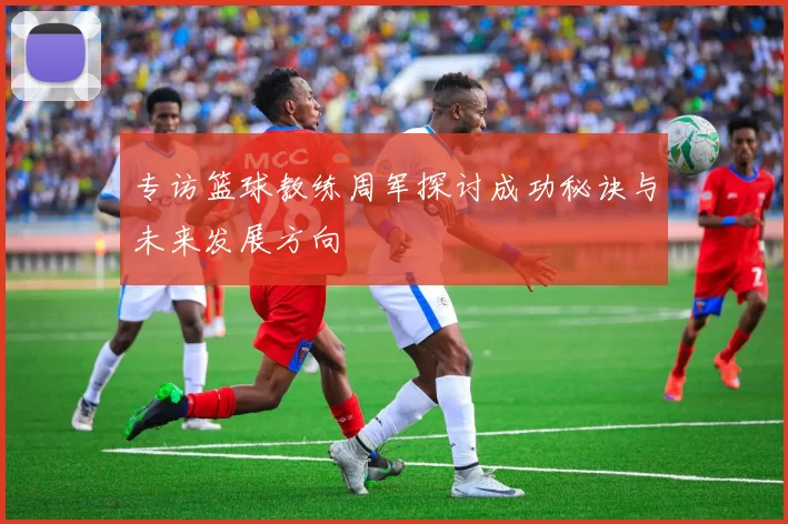 专访篮球教练周军探讨成功秘诀与未来发展方向