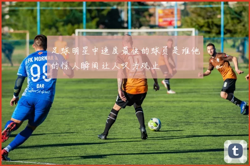 足球明星中速度最快的球员是谁他的惊人瞬间让人叹为观止