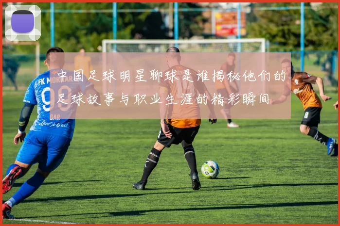 中国足球明星聊球是谁揭秘他们的足球故事与职业生涯的精彩瞬间
