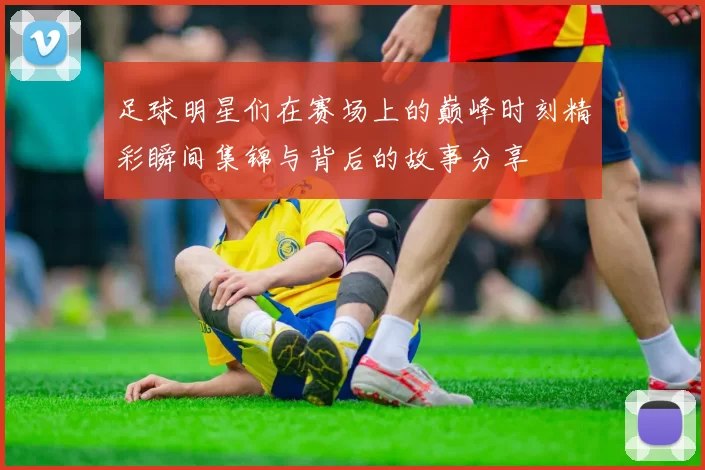 足球明星们在赛场上的巅峰时刻精彩瞬间集锦与背后的故事分享