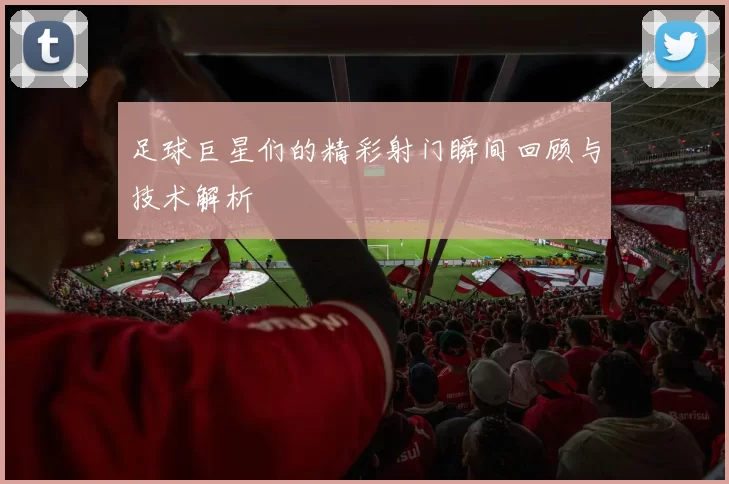 足球巨星们的精彩射门瞬间回顾与技术解析