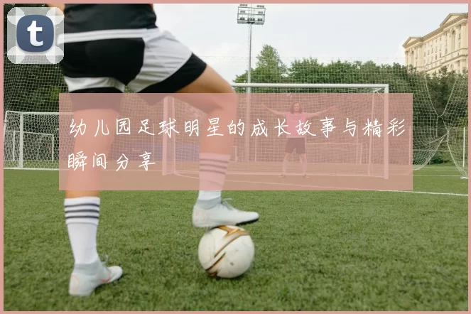 幼儿园足球明星的成长故事与精彩瞬间分享