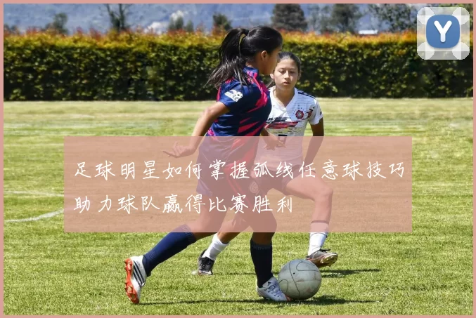 足球明星如何掌握弧线任意球技巧助力球队赢得比赛胜利