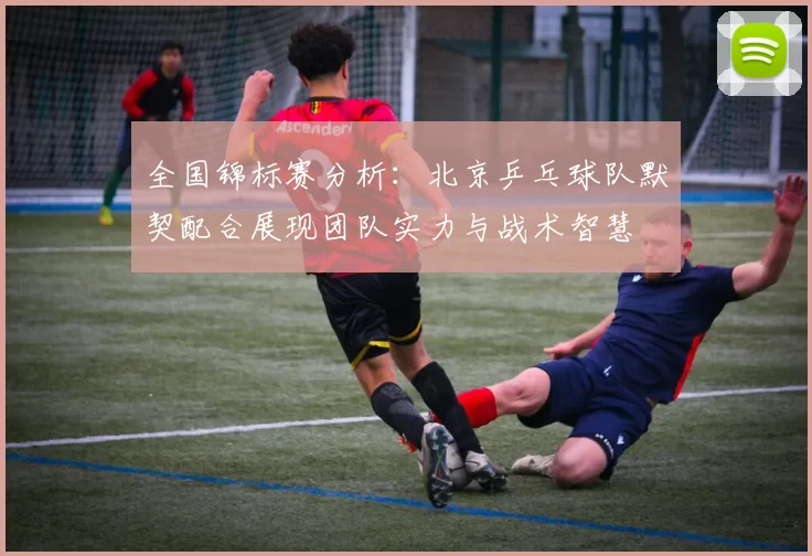 全国锦标赛分析：北京乒乓球队默契配合展现团队实力与战术智慧