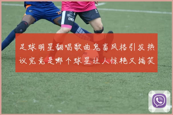 足球明星翻唱歌曲鬼畜风格引发热议究竟是哪个球星让人惊艳又搞笑