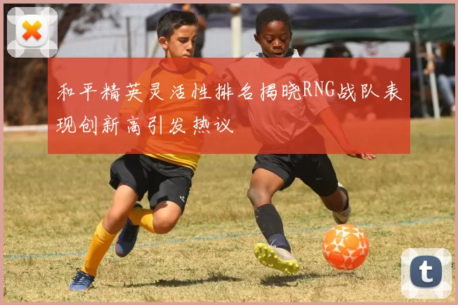 和平精英灵活性排名揭晓RNG战队表现创新高引发热议