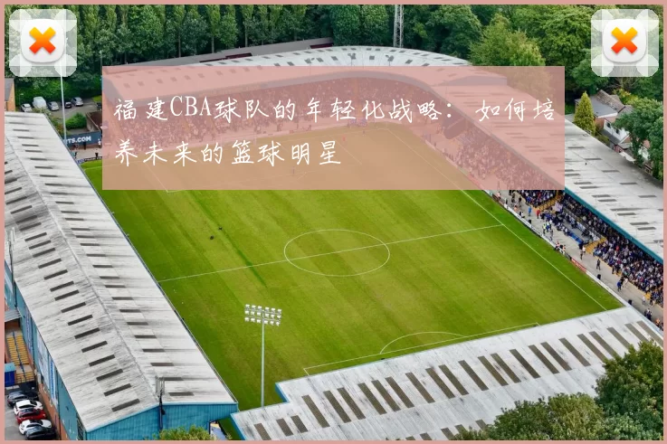 福建CBA球队的年轻化战略：如何培养未来的篮球明星