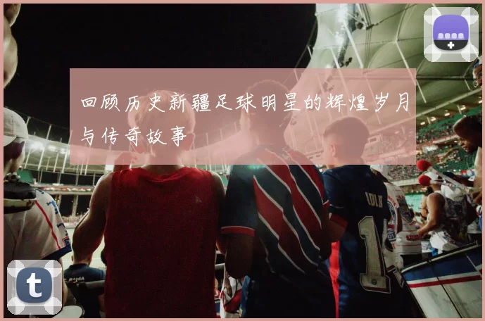 回顾历史新疆足球明星的辉煌岁月与传奇故事