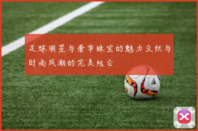 足球明星与奢华珠宝的魅力交织与时尚风潮的完美结合
