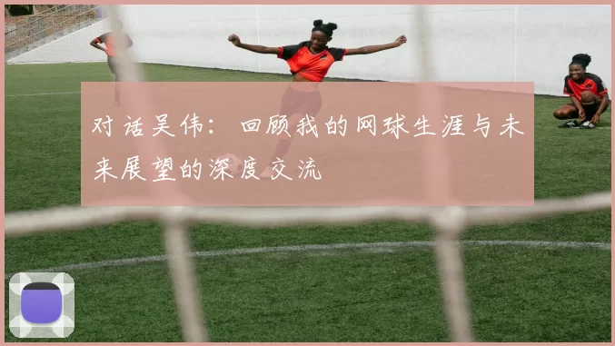 对话吴伟：回顾我的网球生涯与未来展望的深度交流