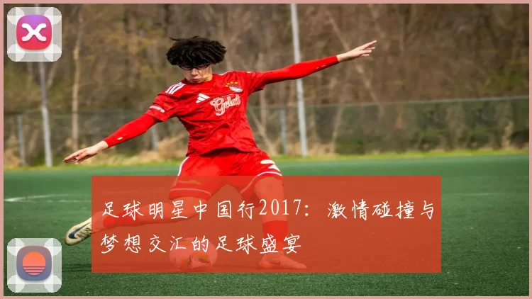 足球明星中国行2017：激情碰撞与梦想交汇的足球盛宴