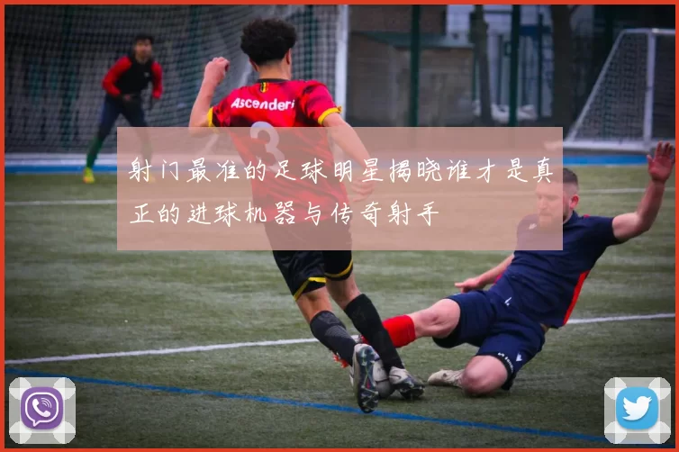 射门最准的足球明星揭晓谁才是真正的进球机器与传奇射手