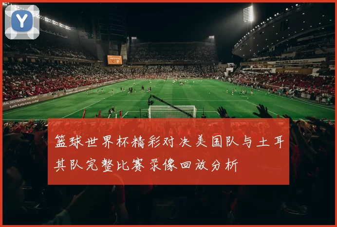 篮球世界杯精彩对决美国队与土耳其队完整比赛录像回放分析