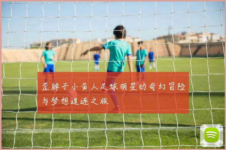 歪脖子小黄人足球明星的奇幻冒险与梦想追逐之旅
