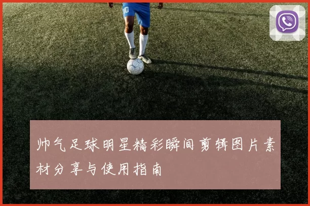帅气足球明星精彩瞬间剪辑图片素材分享与使用指南