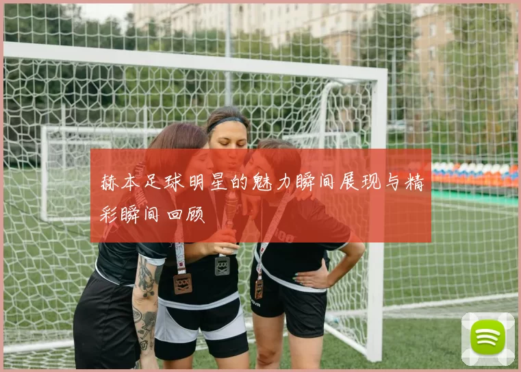赫本足球明星的魅力瞬间展现与精彩瞬间回顾
