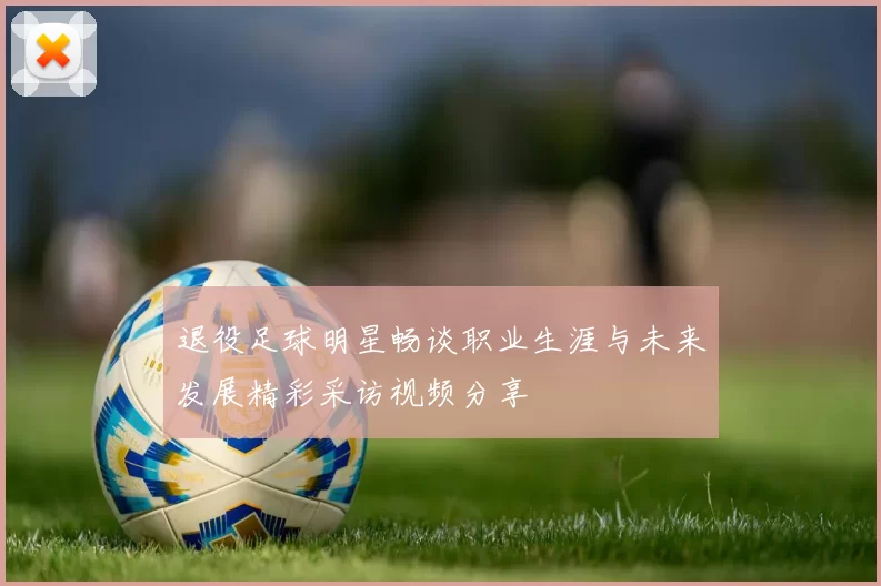 退役足球明星畅谈职业生涯与未来发展精彩采访视频分享