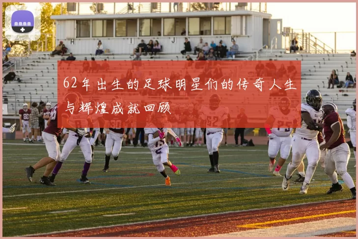 62年出生的足球明星们的传奇人生与辉煌成就回顾
